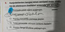 9. Aşağıdakilerden hangisi taban seviyesi ovası oluştu-
ran bir akarsuyun özellikleri arasında yer almaz?
A) Akarsuda yatak eğimi azalmıştır.
B) Debi actmiştiralr.
C
C) Akarsu menderes çizmeye başlar.
D) Yatak kenarında alüvyon birikimi fazladır.
E) Akarsu denge profiline yaklaşmıştır.