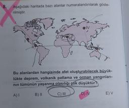 8.
Aşağıdaki haritada bazı alanlar numaralandırılarak göste-
rilmiştir.
Des
LEL
B) II
IV
Bu alanlardan hangisinde afet oluşturabilecek büyük-
lükte deprem, volkanik patlama ve orman yangınları-
nın tümünün yaşanma olasılığı çok düşüktür?
A) I
C) III
D) IV
E) V