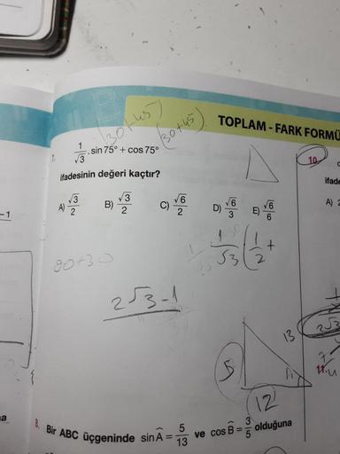 -1
a
√3
√√3
ifadesinin değeri kaçtır?
A) 2
|~
.sin 75° + cos 75°
B)
(30+45
90730
√3
2
√6
2√3-1
8. Bir ABC üçgeninde sin A =
5
13
TOPLAM-FARK FORMÜ
√√6
D)
3
-15
√3/2
5
ve cos B=
+
3
5
13
12
olduğuna
ifade
A) 2
7.
11. u