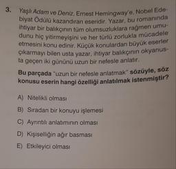 3.
Yaşlı Adam ve Deniz, Ernest Hemingway'e, Nobel Ede-
biyat Ödülü kazandıran eseridir. Yazar, bu romanında
ihtiyar bir balıkçının tüm olumsuzluklara rağmen umu-
dunu hiç yitirmeyişini ve her türlü zorlukla mücadele
etmesini konu edinir. Küçük konulardan büyük eserler
çıkarmayı bilen usta yazar, ihtiyar balıkçının okyanus-
ta geçen iki gününü uzun bir nefesle anlatır.
Bu parçada "uzun bir nefesle anlatmak" sözüyle, söz
konusu eserin hangi özelliği anlatılmak istenmiştir?
A) Nitelikli olması
B) Sıradan bir konuyu işlemesi
C) Ayrıntılı anlatımının olması
D) Kişiselliğin ağır basması
E) Etkileyici olması