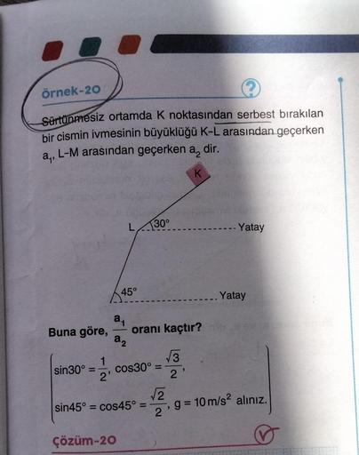 Örnek-20
?
Sürtünmesiz ortamda K noktasından serbest bırakılan
bir cismin ivmesinin büyüklüğü K-L arasından geçerken
L-M arasından geçerken a, dir.
a₁²
K
Buna göre,
sin30°
1
2'
L
45°
2₁
a₂
Çözüm-20
30°
oranı kaçtır?
√3
cos30° =
sin45° = cos45° =
√2
2'
- Ya