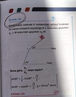 Örnek-20
?
Sürtünmesiz ortamda K noktasından serbest bırakılan
bir cismin ivmesinin büyüklüğü K-L arasından geçerken
L-M arasından geçerken a, dir.
a₁²
K
Buna göre,
sin30°
1
2'
L
45°
2₁
a₂
Çözüm-20
30°
oranı kaçtır?
√3
cos30° =
sin45° = cos45° =
√2
2'
- Yatay
_. Yatay
-, g = 10 m/s² alınız.
2