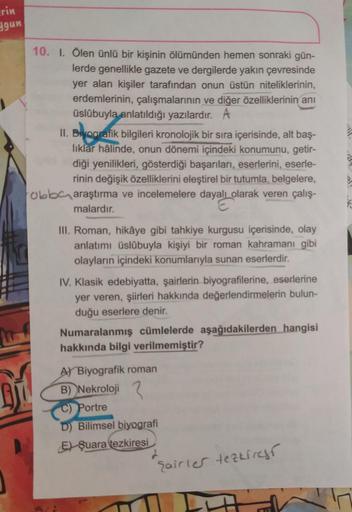 erin
ygun
Bi
10. I. Ölen ünlü bir kişinin ölümünden hemen sonraki gün-
lerde genellikle gazete ve dergilerde yakın çevresinde
yer alan kişiler tarafından onun üstün niteliklerinin,
erdemlerinin, çalışmalarının ve diğer özelliklerinin anı
üslûbuyla anlatıld