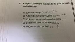 15. Aşağıdaki cümlelerin hangisinde altı çizili sözcüğün
sesteşi yoktur?
A) Al bir ata binmişti.
21
B) Kızgınlığından saçlarını yoldu. P
C) Kıpkırmızı yanakları günden güne soldu.
D) Biraz sonra derin bir uykuya daldı.
E) Mağaranın ağzı çok dardi Gir
18