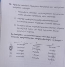 10. Aşağıda insanların ihtiyaçlarını karşılamak için yaptığı bazı
faaliyetler verilmiştir.
A)
1. Hollanda'da, denizden kurutma yöntemi ile kazanılan
polder adındaki topraklarda tarım yapılması
D)
E)
II. ABD'de kuraklığın yaşandığı dönemlerde bulut
tohumlama yöntemi ile yağışa müdahale edilmesi
Bu faaliyetler sonucunda insanın etkilediği doğal
sistemler aşağıdakilerden hangisinde doğru verilmiştir?
III. Sibirya'da elmas ve yakut madenleri çıkarılan bölgede
derinliği 525 metre, çapı 1200 metre olan dev bir
çukurluğun oluşması
1
Atmosfer
Hidrosfer
Litosfer
Hidrosfer
Atmosfer
11
Biyosfer
Atmosfer
Biyosfer
Litosfer
Hidrosfer
III
Litosfar
Litosfer
Atmosfer
Biyoafer
Biydsfer