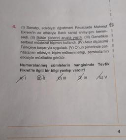 4. (1) Sanatçı, edebiyat öğretmeni Recaizade Mahmut
Ekrem'in de etkisiyle Batılı sanat anlayışını benim- S
sedi. (II) Bütün şiirlerini aruzla yazdı. (III) Genellikle A
serbest müstezat biçimini kullandı. (IV) Aruz ölçüsünü
Türkçeye başarıyla uyguladı. (V) Onun şiirlerinde par-
nasizmin etkisiyle biçim mükemmelliği, sembolizmin A
etkisiyle müzikalite görülür.
Numaralanmış cümlelerin hangisinde Tevfik
Fikret'le ilgili bir bilgi yanlışı vardır?
ATT
BI
|||
DIV
) V