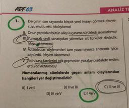 ADF 03
Derginin son sayısında birçok yeni imzayı görmek okuyu-
cuyu mutlu etti. (dolaylama)
II. Onun yaptıkları bütün aileyi uçuruma sürükledi. (somutlama)
III. Yumuşak sesli sanatçıdan yöremize ait türküler dinledik.
(duyu aktarması)
ANALIZ TE
IV. Futbolcular söylenenleri tam yapamayınca antrenör iyice
köpürdü. (deyim aktarması)
V. Polis kasa farelerini çok geçmeden yakalayıp adalete teslim
etti. (ad aktarması)
Numaralanmış cümlelerde geçen anlam olaylarından
hangileri yer değiştirmelidir?
A) I ve Il
D) IV ve V
B) II ve III
E) I ve V
C) III ve IV