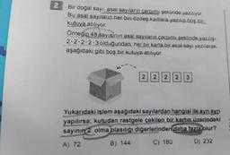 2
Bir doğal sayı, asal sayıların çarpımı şeklinde yazılıyor.
Bu asal sayıların her biri özdeş kartlara yazılıp boş bir
kutuya atılıyor.
Örneğin 48 sayısının asal sayıların çarpımı şeklinde yazılışı
2-2-2-2-3 olduğundan; her bir karta bir asal sayı yazılarak
aşağıdaki gibi boş bir kutuya atılıyor.
2 2 2
2 3
Yukarıdaki işlem aşağıdaki sayılardan hangisi ile ayrı ayrı
yapılırsa; kutudan rastgele çekilen bir kartın üzerindeki
sayının 2 olma olasılığı diğerlerinden daha fazla olur?
A) 72
B) 144
C) 180
D) 232