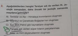 2. Aşağıdakilerden hangisi Tersiyer adı da verilen III. Je-
olojik zamandan, daha önceki bir jeolojik zamanda
meydana gelmiştir?
A) Toroslar ve Alp - Himalaya kıvrımlarının oluşması
B) Istanbul ve Çanakkale Boğazları'nın oluşması
C) Tuz, Bor, Petrol gibi kaynakların oluşması
D) Pangea adı verilen süper kıtanın parçalanması
E) Atlas ve Hint okyanuslarının oluşması