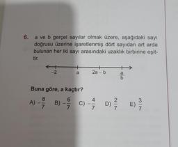 6. a ve b gerçel sayılar olmak üzere, aşağıdaki sayı
doğrusu üzerine işaretlenmiş dört sayıdan art arda
bulunan her iki sayı arasındaki uzaklık birbirine eşit-
tir.
A) -
-
Buna göre, a kaçtır?
6
7
8
-2
7
a
B)
2a - b
c) — 4/17
C)
-
D)
NIN
0|0
E)
MIN
7