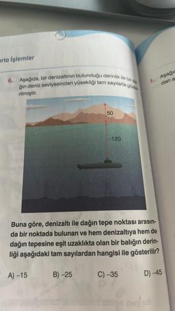 arla işlemler
6. Aşağıda, bir denizaltının bulunduğu derinlik ile bir da
ğın deniz seviyesinden yüsekliği tam sayılarla göste
rilmiştir.
A) -15
50
B)-25
-120
Buna göre, denizaltı ile dağın tepe noktası arasın-
da bir noktada bulunan ve hem denizaltıya hem de
dağın tepesine eşit uzaklıkta olan bir balığın derin-
liği aşağıdaki tam sayılardan hangisi ile gösterilir?
1. Aşağıc
dan a
C)-35
D) -45