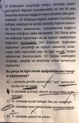 (1) Edebiyatın sosyolojik imkânı, temelde edebi-
yat-toplum ilişkisini kurcalamakta ve her iki alan
arasında kopmaz bağların mevcudiyetini dile getir-
mektedir. (II) Edebiyat-toplum ilişkisini kurcalayan
külliyat, edebiyat ile içinde üretildiği toplum arasın-
da kopmaz, yadsınamaz, reddedilemez bağların
mevcut olduğunu iddia etmektedir. (III) Buna göre
ne edebiyat toplumdan ne de toplum edebiyattan
bağımsız algılanabilir. (IV) Edebiyat, doğrudan
toplumsal gerçekliği ve toplum olaylarını anlat-
masa dahi toplumsal yapı ile ilgili olmak, ondan
etkilenmek durumundadır. (V) Çünkü edebiyatın
oluştuğu, geliştiği ve anlatıldığı ortam tamamıyla
toplumdur.
Bu parça ile ilgili olarak aşağıdakilerden hangi-
si söylenemez?
A) I. cümlede şimdiki zaman kipi "-yor" yerine kul-
lanılan bir ek vardır.
II. cümlede iş (kılış), durum ve oluş fiilleri kulla-
nılmıştır.
?
C) III. cümlede kurallı birleşik fiile yer verilmiştir.
DV. cümlede farklı fjilimsi türleri örneklenmemiş-
tir.
E) V. cümlede çekimli fiil yoktur.