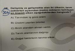 306
18. Gelişmiş ve gelişmekte olan iki ülkenin, tarım
sektörleri açısından üretim miktarını belirleyen
en önemli etken aşağıdakilerden hangisidir?
A) Tarımdaki iş gücü oranı
B) Üretimi yapılan ürünler
C) Birim alandan alınan verim
D) Tarım alanlarının dağılışı
E) Doğal faktörlerin tarıma etkisi
C