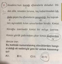 2.
JI
Anadolu'nun kucağı efsanelerle doludur. Dil-
1
den dile, nineden toruna, taş kabartmadan kâ-
ğıda geçen bu efsanelerin zenginliği, bu toprak-
11
|||
ları ayrıcalıklı kılan unsurlardan biridir. Kimisi
Köroğlu üzerinedir kimisi bir evliya üzerine.
Kimisi yörük çadırından çıkar kimisi dağlardan
IV
denize iner.
Bu metinde numaralanmış sözcüklerden hangi-
si aldığı ek nedeniyle yeni bir anlam kazanmış-
tur?
A)I.
B) II.
C) III. D) IV.