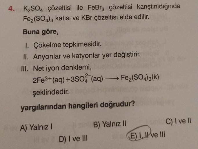 4. K₂SO4 çözeltisi ile FeBr3 çözeltisi karıştırıldığında
Fe₂(SO4)3 katısı ve KBr çözeltisi elde edilir.
Buna göre,
1. Çökelme tepkimesidir.
II. Anyonlar ve katyonlar yer değiştirir.
III. Net iyon denklemi,
2Fe3+ (aq) +3SO2 (aq) →→→ Fe₂(SO4)3(k)
şeklindedir