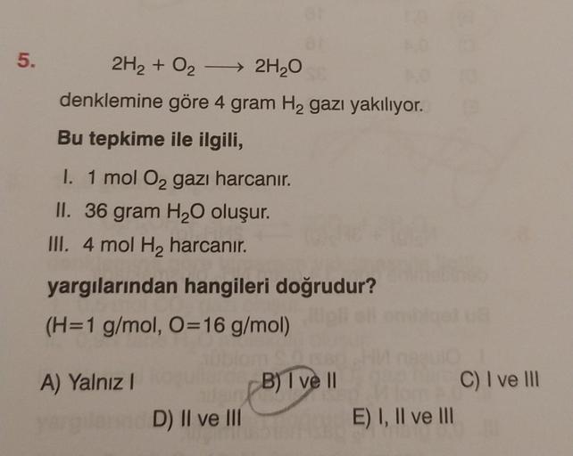 5.
2H₂ + O₂ → 2H₂O
denklemine göre 4 gram H₂ gazı yakılıyor.
Bu tepkime ile ilgili,
ar
I. 1 mol O₂ gazı harcanır.
II. 36 gram H₂O oluşur.
III. 4 mol H₂ harcanır.
yargılarından hangileri doğrudur?
(H=1 g/mol, O=16 g/mol)
A) Yalnız I
D) II ve III
B) I ve Il
