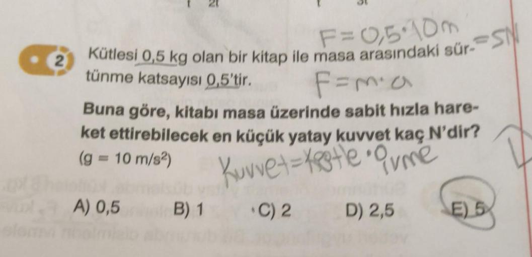 2
Kütlesi 0,5 kg olan bir kitap ile masa arasındaki sür-S
tünme katsayısı 0,5'tir.
F=m² a
Buna göre, kitabi masa üzerinde sabit hızla hare-
ket ettirebilecek en küçük yatay kuvvet kaç N'dir?
(g = 10 m/s²)
Kuvvet = testle • Orme
C) 2
D) 2,5
A) 0,5
B) 1
E) 5