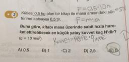 2
Kütlesi 0,5 kg olan bir kitap ile masa arasındaki sür-S
tünme katsayısı 0,5'tir.
F=m² a
Buna göre, kitabi masa üzerinde sabit hızla hare-
ket ettirebilecek en küçük yatay kuvvet kaç N'dir?
(g = 10 m/s²)
Kuvvet = testle • Orme
C) 2
D) 2,5
A) 0,5
B) 1
E) 5