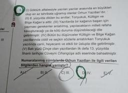 kisi
YAYIN
(1) Göktürk alfabesiyle yazılan yazılar arasında en büyükleri
olup en az tahribata uğramış olanlar Orhun Yazıtları'dır.
(II) 8. yüzyılda dikilen bu anıtlar; Tonyukuk, Kültigin ve
Bilge Kağan'a aittir. (III) Yazıtlarda bir kağanın başarı için
yapması gerekenler anlatılmış, yapılacakların milleti refaha
kavuşturacağı ya da kötü duruma düşürebileceği dile
getirilmiştir. (IV) Bütün bu düşünceler Kültigin ve Bilge Kağan
yazıtlarında ciddi ve seçkin sözlerle anlatılırken Tonyukuk
yazıtında canlı, heyecanlı ve etkili bir üslupla dile getirilmiştir.
(V) Batı yüzü Çinçe olan yazıtlardan ilk defa 13. yüzyılda
Ilhanlı tarihçisi Cüveyni Cihangüşa adlı eserinde bahsetmiştir.
Numaralanmış cümlelerde Orhun Yazıtları ile ilgili verilen
bilgilerden hangisi yanlıştır?
B) W
C) III.
EX
AL
DIV.