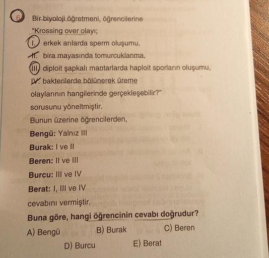 Bir biyoloji öğretmeni, öğrencilerine
"Krossing over olayı;
erkek arılarda sperm oluşumu,
bira mayasında tomurcuklanma,
(III) diploit şapkalı mantarlarda haploit sporların oluşumu,
V bakterilerde bölünerek üreme
olaylarının hangilerinde gerçekleşebilir?"
s