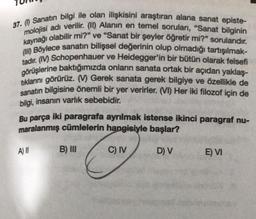 37. (1) Sanatın bilgi ile olan ilişkisini araştıran alana sanat episte-
molojisi adı verilir. (II) Alanın en temel soruları, "Sanat bilginin
kaynağı olabilir mi?" ve "Sanat bir şeyler öğretir mi?" sorularıdır.
(11) Böylece sanatın bilişsel değerinin olup olmadığı tartışılmak-
tadır. (IV) Schopenhauer ve Heidegger'in bir bütün olarak felsefi
görüşlerine baktığımızda onların sanata ortak bir açıdan yaklaş-
tıklanını görürüz. (M) Gerek sanata gerek bilgiye ve özellikle de
sanatın bilgisine önemli bir yer verirler. (VI) Her iki filozof için de
bilgi, insanın varlık sebebidir.
Bu parça iki paragrafa ayrılmak istense ikinci paragraf nu-
maralanmış cümlelerin hangisiyle başlar?
C) IV
All
B) III
D) V
E) VI