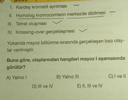 P
I. Kardeş kromatit ayrılması
II. Homolog kromozomların merkezde dizilmesi
III. Tetrat oluşması
IV. Krossing-over gerçekleşmesi
Yukarıda mayoz bölünme sırasında gerçekleşen bazı olay-
lar verilmiştir.
D) III ve IV
SISM
Buna göre, olaylarından hangileri mayoz I aşamasında
görülür?
A) Yalnız I
B) Yalnız III
E) II, III ve IV
C) I ve II