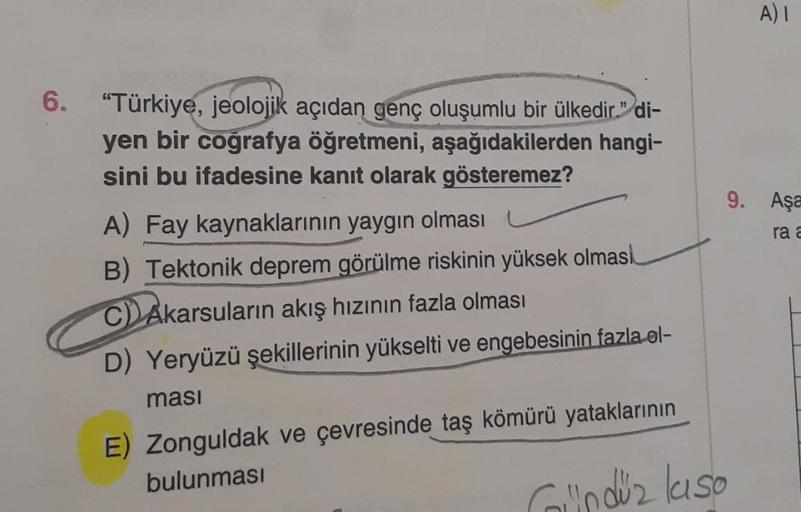 6. "Türkiye, jeolojik açıdan genç oluşumlu bir ülkedir." di-
yen bir coğrafya öğretmeni, aşağıdakilerden hangi-
sini bu ifadesine kanıt olarak gösteremez?
A) Fay kaynaklarının yaygın olması
B) Tektonik deprem görülme riskinin yüksek olmasi
C) Akarsuların a