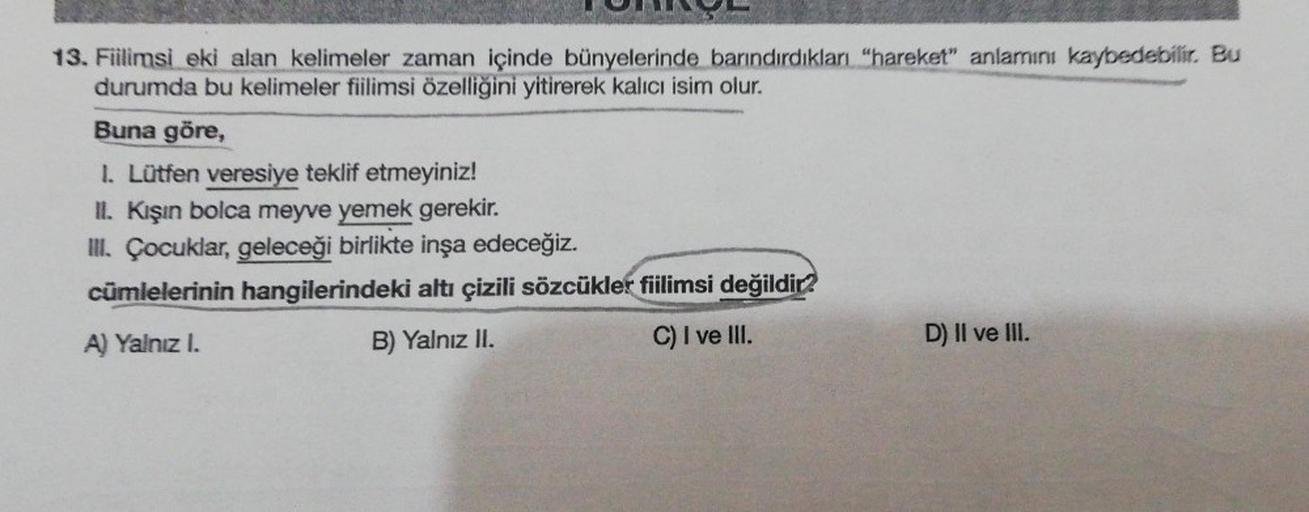 13. Fiilimsi eki alan kelimeler zaman içinde bünyelerinde barındırdıkları "hareket" anlamını kaybedebilir. Bu
durumda bu kelimeler fiilimsi özelliğini yitirerek kalıcı isim olur.
Buna göre,
1. Lütfen veresiye teklif etmeyiniz!
II. Kışın bolca meyve yemek g