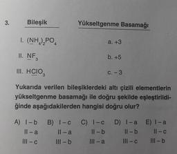 3.
Bileşik
I. (NH,),PO,
II. NF
3
III. HCIO,
3
4
Yükseltgenme Basamağı
a. +3
b. +5
C. - 3
Yukarıda verilen bileşiklerdeki altı çizili elementlerin
yükseltgenme basamağı ile doğru şekilde eşleştirildi-
ğinde aşağıdakilerden hangisi doğru olur?
A) 1-b B) 1-c C) 1-c D) I-a E) 1-a
Il-a
11-a
ll-b
ll-b
11-c
||1-c
Ill-b
III-a
III-c
III-b