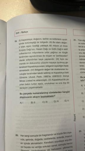 TVT - Türkçe
19. (1) Kapadokya; doğanın, tarihin ve kültürlerin uyum
içinde bütünleştiği bir bölgedir. (11) Bu alanı değer-
li kılan eşsiz özelliği yaklaşık 60 milyon yıl önce
Erciyes Dağı'nın, Hasan Dağı ve Güllü Dağ'ın aktif
volkanlarının milyonlarca yıl