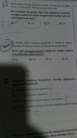 □
3
2.
4.
Bir torbanın içinde, 25 tane kırmızı, 20 tane sarı, 27 tane
mavi, 17 tane yeşil, 19 tane turuncu top vardır.
Bu torbadan en az kaç tane top çıkarılırsa, torbadan
rastgele seçilen bir topun renginin tüm renkler için ola-
sılık değeri eşit olur?
A) 21
B) 23
07/25
Bir balıkçı balık tutmaya gittiğinde 5 levrek, 6 istavrit,
10 çupra, 4 mercan tutuyor ve bunları kovasına atıyor.
D) 27
Buna göre kovanın içinden aldığı bir balığın istavrit
olma olasılığı yüzde kaçtır?
A)16
B) 20
C) 24
7
D) 40
6.
Zümresi)
25
Aşağıdaki olayların hangisinin olasılığı diğerlerine
göre daha büyüktür?
A) Madeni paranın tura gelmesi.
B) Zarın alt yüzünün 5 gelmesi.
3:3
e) Zarın üst yüzüne gelen sayının asal olması.
D) 4 mavi, 3 kırmızı top bulunan bir torbadan çekilen topur
mavi olması.
_ = 3
Kadın ve erkeklerin eşit sayıda olduğu bir toplulukt
ilen hirinin kadın olma olasılığı kaçtır?
