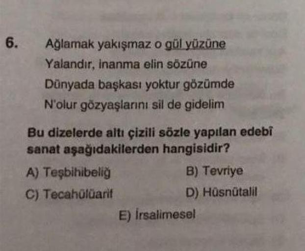 6.
Ağlamak yakışmaz o gül yüzüne
Yalandır, inanma elin sözüne
Dünyada başkası yoktur gözümde
N'olur gözyaşlarını sil de gidelim
Bu dizelerde altı çizili sözle yapılan edebi
sanat aşağıdakilerden hangisidir?
A) Teşbihibeliğ
C) Tecahülüarif
B) Tevriye
D) Hüs