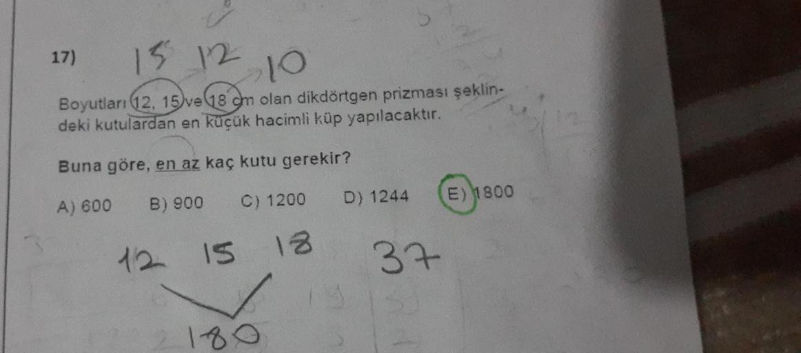17) 15 12
>10
Boyutları (12, 15 ve 18 cm olan dikdörtgen prizması şeklin-
deki kutulardan en küçük hacimli küp yapılacaktır.
Buna göre, en az kaç kutu gerekir?
A) 600
B) 900
C) 1200
12 15 18
180
D) 1244
37
E) 1800