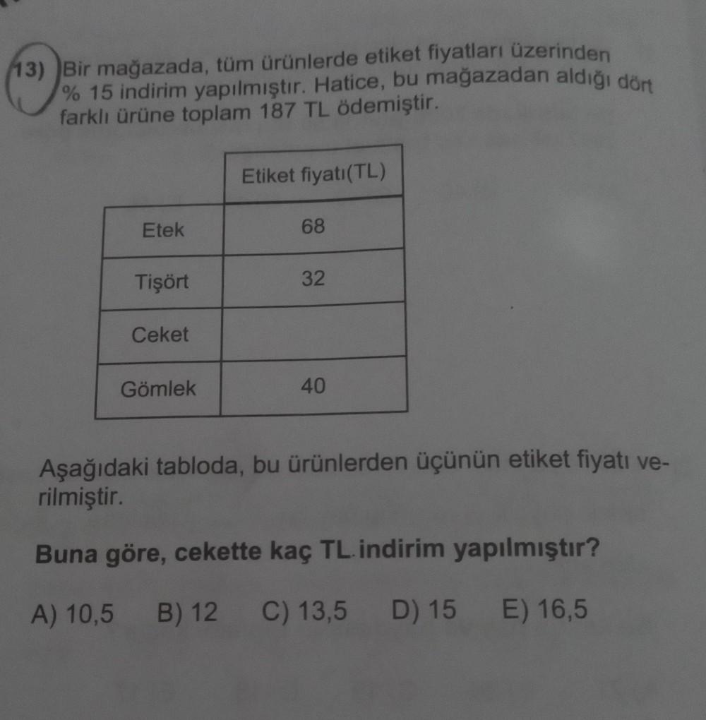 13) Bir mağazada, tüm ürünlerde etiket fiyatları üzerinden
% 15 indirim yapılmıştır. Hatice, bu mağazadan aldığı dört
farklı ürüne toplam 187 TL ödemiştir.
Etek
Tişört
Ceket
Gömlek
Etiket fiyatı (TL)
68
32
40
Aşağıdaki tabloda, bu ürünlerden üçünün etiket