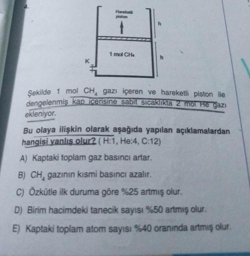 Hareketl
piston
1 mol CH4
h
Şekilde 1 mol CH4 gazı içeren ve hareketli piston ile
dengelenmiş kap içerisine sabit sıcaklıkta 2 mol He gazı
ekleniyor.
Bu olaya ilişkin olarak aşağıda yapılan açıklamalardan
hangisi yanlış olur? (H:1, He:4, C:12)
A) Kaptaki t