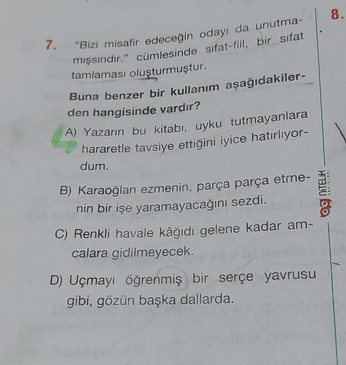 7. "Bizi misafir edeceğin odayı da unutma-
mışsındır." cümlesinde sifat-fiil, bir sifat
tamlaması oluşturmuştur.
Buna benzer bir kullanım aşağıdakiler-
den hangisinde vardır?
A) Yazarın bu kitabı, uyku tutmayanlara
hararetle tavsiye ettiğini iyice hatırlıy