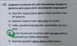 CB. Aşağıdaki cümlelerde altı çizili ikilemelerden hangisi di-
ğerlerine göre yapıca farklı sözcüklerden oluşmuştur?
A) Dışarıdan, hıçkıra hıçkıra ağlayan küçük çocukların ses-
leri geliyordu.
B) Sabahtan akşama kadar yana yana onu aradık.
C) Veliler, çocuklarına ite kaka ödev yaptırmaktan çok muz-
darip.
D) Günlük hayatımızda karşımıza çıkan ipe sapa gelmez
düşünceleri çok ciddiye almamalıyız.
E) Başından geçenleri ağlaya ağlaya anlattı bizlere.