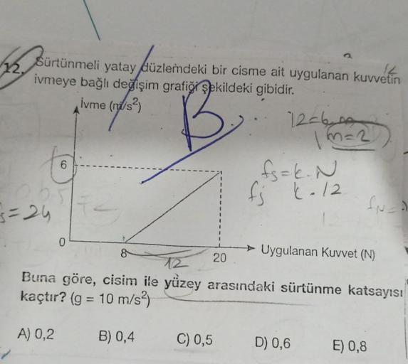 $12.
Sürtünmeli yatay düzlemdeki bir cisme ait uygulanan kuvvetin
ivmeye bağlı değişim grafiği şekildeki
gibidir.
İvme (m/s²)
B.
3=24
0
20
12-60
C) 0,5
1m=2
fs=k. N
fj k-12
fuct
Uygulanan Kuvvet (N)
Buna göre, cisim ile yüzey arasındaki sürtünme katsayısı
