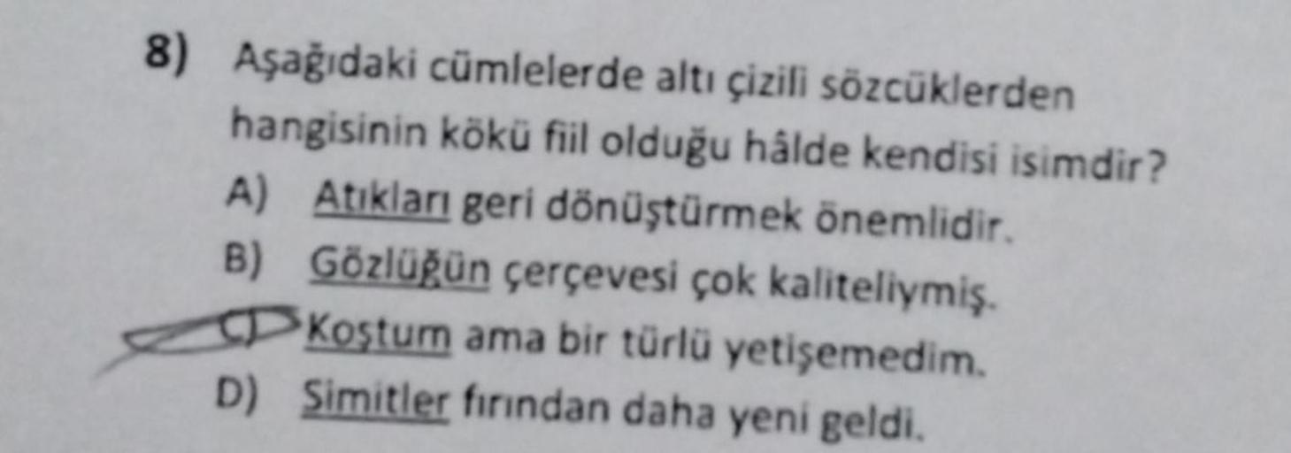 8) Aşağıdaki cümlelerde altı çizili sözcüklerden
hangisinin kökü fiil olduğu hâlde kendisi isimdir?
A) Atıkları geri dönüştürmek önemlidir.
B)
Gözlüğün çerçevesi çok kaliteliymiş.
Koştum ama bir türlü yetişemedim.
D) Simitler fırından daha yeni geldi.