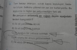 mam
anlat
Tam bacayı onarıyor, sokak kapısı bozuluyor; bada-
na bitiyor, balkonu çökmekten zar zor kurtarıyordu. Bu
koşturma ile hiçbir işe yetişemediğini fark etti.
Bu parçanın anlamına en uygun deyim aşağıdaki-
lerden hangisidir?
A) İki eli yakasında olmak
B) iki eli böğründe kalmak
C) Iki ayağını bir pabuca sokmak
D) iki ucunu bir araya getirememek
E) İki sözü bir araya getirememek
Örnek Akademi