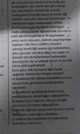 ılık
da
in
30- Geçmişte kan kanseri ve kansızlık gibi
kemik iliğinin tam olarak işlev göremediği
bazı hastalıkların tedavisinde, kendini
yenileyebilme özelliği sayesinde kemik iliği
nakilleri uzun yıllar boyunca kullanılmıştır. Bu
nakillerinin başarı kazanmasıyla birlikte
1970'li yıllarda kemik iliğinin bütününün
değil, yalnızca kemik iliğindeki kök hücrelerin
nakli gündeme gelmiş ve ilk uygulamalar
umut verici olmuştur. Giderek yaygınlaşmaya
başlayan kök hücre nakilleri, önceleri
yalnızca kemik iliği onarımı için kullanılırken,
daha sonraları vücudun diğer bazı organ ve
dokuları için de kullanılmaya başlanmıştır.
Günümüzde her yıl yaklaşık olarak 15 bin kök
hücre nakli yapılmaktadır.
Buna göre, kök hücrelerle ilgili olarak
aşağıdaki ifadelerden hangisi yanlıştır?
A) Zedelenen bir dokuyu onarabilme ve onu
işlevsel hale getirebilme potansiyeline
sahiptirler.
lah
B) Kendilerini yenileyerek kendi hücre
topluluklarının devamlılığını sağlayabilirler.
C) Başka hücre tiplerine dönüşerek ilgili
hücrelerin üretimini sağlayabilirler.
D) Kemik iliğinden alınan kök hücreler sınırsız
farklılaşma yeteneğine sahiptirler.
E) Sadece kan hastalıklarının tedavisinde
kullanılmamaktadırlar.