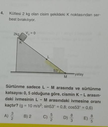 4. Kütlesi 2 kg olan cisim şekildeki K noktasından ser-
best bırakılıyor.
2kg
K
3
A) 12/10
V₁ = 0
L
C)
53°
Sürtünme sadece L - M arasında ve sürtünme
katsayısı 0, 5 olduğuna göre, cismin K - L arasın-
daki ivmesinin L - M arasındaki ivmesine oranı
kaçtır? 