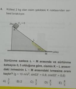 4. Kütlesi 2 kg olan cisim şekildeki K noktasından ser-
best bırakılıyor.
2kg
K
3
A) 12/10
V₁ = 0
L
C)
53°
Sürtünme sadece L - M arasında ve sürtünme
katsayısı 0, 5 olduğuna göre, cismin K - L arasın-
daki ivmesinin L - M arasındaki ivmesine oranı
kaçtır? (g = 10 m/s2; sin53° = 0,8; cos53° = 0,6)
B) 2
2
M
D)
yatay
w/00
E)
8
5