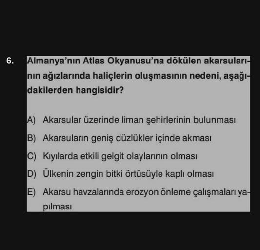 6.
Almanya'nın Atlas Okyanusu'na dökülen akarsuları-
nın ağızlarında haliçlerin oluşmasının nedeni, aşağı-
dakilerden hangisidir?
A) Akarsular üzerinde liman şehirlerinin bulunması
B) Akarsuların geniş düzlükler içinde akması
C) Kıyılarda etkili gelgit ola