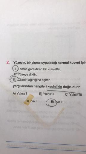 2. Yüzeyin, bir cisme uyguladığı normal kuvvet için
1. Temas gerektiren bir kuvvettir.
H. Yüzeye diktir.
III. Cismin ağırlığına eşittir.
yargılarından hangileri kesinlikle doğrudur?
A) Yalnız I
B) Yalnız II
C) Yalnız III
D) I ve II d E) I've III