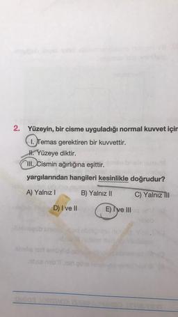 2. Yüzeyin, bir cisme uyguladığı normal kuvvet için
1. Temas gerektiren bir kuvvettir.
H. Yüzeye diktir.
III. Cismin ağırlığına eşittir.
yargılarından hangileri kesinlikle doğrudur?
A) Yalnız I
B) Yalnız II
C) Yalnız III
D) I ve II d E) I've III