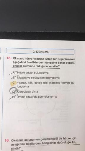 2. DENEME
15. Ökaryot hücre yapısına sahip bir organizmanın
aşağıdaki özelliklerden hangisine sahip olması,
bitkiler aleminde olduğunu kanıtlar?
A) Hücre duvarı bulundurma
B) Nişasta ve selüloz sentezleyebilme
C) Yaprak, kök, gövde gibi anatomik kısımlar b