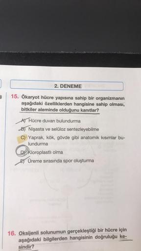 2. DENEME
15. Ökaryot hücre yapısına sahip bir organizmanın
aşağıdaki özelliklerden hangisine sahip olması,
bitkiler aleminde olduğunu kanıtlar?
A) Hücre duvarı bulundurma
B) Nişasta ve selüloz sentezleyebilme
C) Yaprak, kök, gövde gibi anatomik kısımlar b