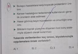 3.
► Bulaşıcı hastalıklara karşı koyacak proteinlerin üre-
timi
► Kanser hastalığının tedavisinde kullanılacak gene-
tik ürünlerin elde edilmesi
► Hasar görmüş beyin hücrelerinin ve omuriliğin ona-
rimi
Bitkilerin toprak yüzeyine döşenen özel boru siste-
miyle düzenli olarak sulanması
Yukarıda verilenlerden kaç tanesi, biyoteknolojik
uygulamalara örnek verilebilir?
A) 1
B) 2
C) 3
D) 4