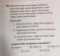 40. Günümüz insanı artık buğday tarlalarının
yakınında değil sanayi bölgelerinde, sulak
alanlarda değil ulaşım ağının aktif olduğu
yerlerde ya da madenciliğin geliştiği yerlerde
yoğun olarak yaşamaktadır.
Buna göre,
I. Günümüz insanı, doğal çevre şartlarına
göre yaşamını sürdürür.
II. Doğal çevre şartları, günümüz insanı için
ikinci plana atılmıştır.
III. Günümüz insanı, doğal çevreden hiçbir
zaman için faydalanmaz.
yargılarından hangilerine ulaşılabilir?
A) Yalnız I
B) Yalnız II
D) I ve II
C) Yalnız III
E) II ve III